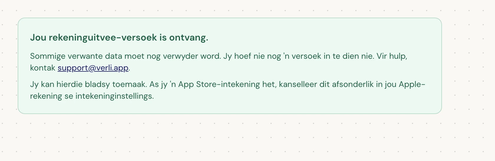 As jy Jou rekeninguitvee-versoek is ontvang. sien, is jou versoek aanvaar en is sommige skoonmaakwerk nog hangende. Moenie nog 'n versoek indien nie. Jy kan die bladsy toemaak. Kontak support@verli.app as jy 'n opdatering benodig.