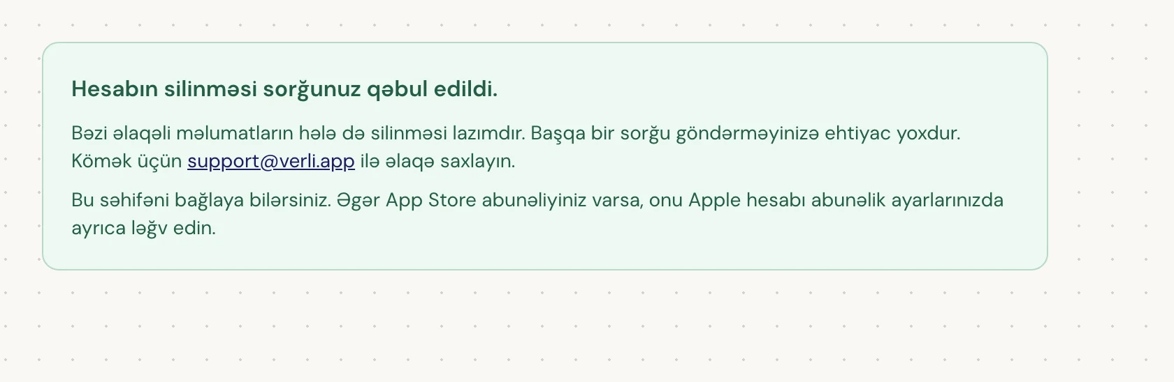 Əgər Hesabın silinməsi sorğunuz qəbul edildi. görürsünüzsə, sorğunuz qəbul edilib və bəzi təmizləmə işləri hələ də davam edir. Başqa bir sorğu göndərməyin. Səhifəni bağlaya bilərsiniz. Yeniləməyə ehtiyacınız varsa support@verli.app ilə əlaqə saxlayın.