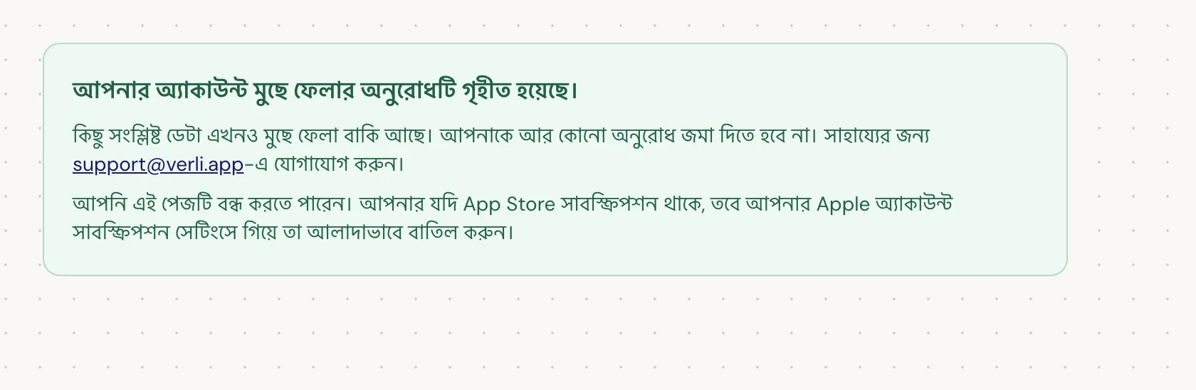 যদি আপনি আপনার অ্যাকাউন্ট মুছে ফেলার অনুরোধটি গৃহীত হয়েছে। দেখেন, তবে আপনার অনুরোধটি গৃহীত হয়েছে এবং কিছু পরিষ্কার করার কাজ এখনও বাকি আছে। আর কোনো অনুরোধ জমা দেবেন না। আপনি পেজটি বন্ধ করতে পারেন। আপডেটের প্রয়োজন হলে support@verli.app-এ যোগাযোগ করুন।