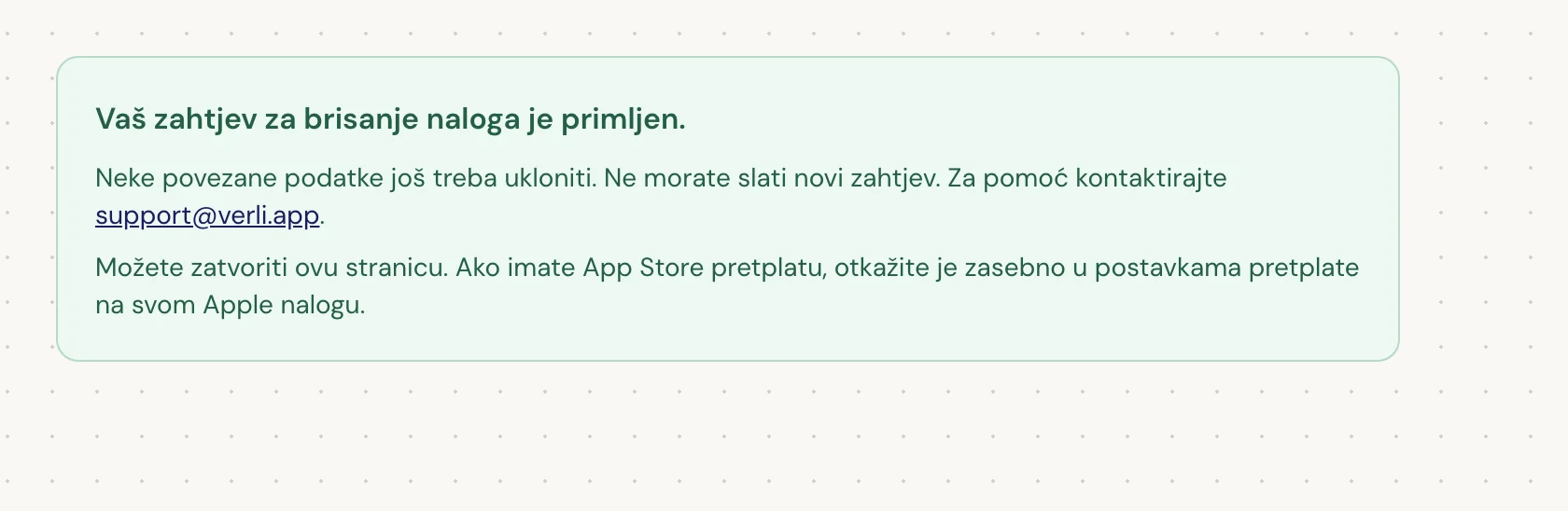 Ako vidite Vaš zahtjev za brisanje naloga je primljen., vaš zahtjev je prihvaćen i čišćenje je još u toku. Nemojte slati novi zahtjev. Možete zatvoriti stranicu. Kontaktirajte support@verli.app ako trebate ažuriranje.