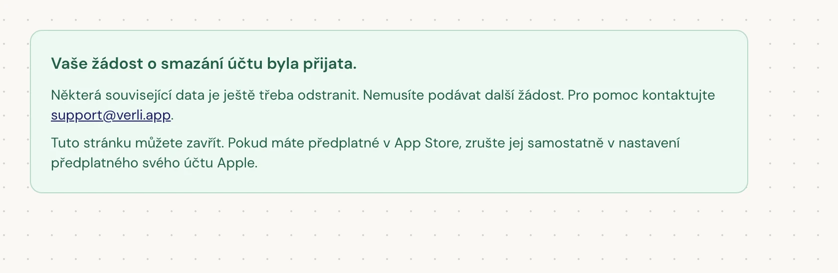 Pokud vidíte Vaše žádost o smazání účtu byla přijata., vaše žádost byla přijata a část čištění stále probíhá. Nepodávejte další žádost. Stránku můžete zavřít. Pokud potřebujete aktualizaci, kontaktujte support@verli.app.