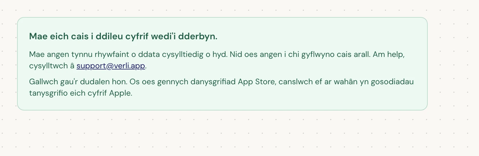 Os gwelwch Mae eich cais i ddileu cyfrif wedi'i dderbyn., derbyniwyd eich cais ac mae rhywfaint o lanhau yn dal i fod ar y gweill. Peidiwch â chyflwyno cais arall. Gallwch gau'r dudalen. Cysylltwch â support@verli.app os oes angen diweddariad arnoch.