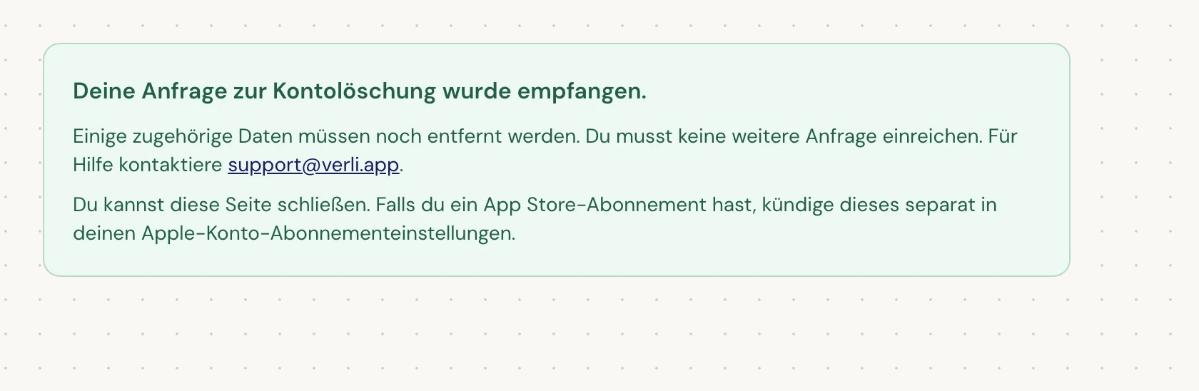 Wenn du Deine Anfrage zur Kontolöschung wurde empfangen. siehst, wurde deine Anfrage akzeptiert und eine Bereinigung steht noch aus. Sende keine weitere Anfrage. Du kannst die Seite schließen. Kontaktiere support@verli.app, wenn du ein Update benötigst.