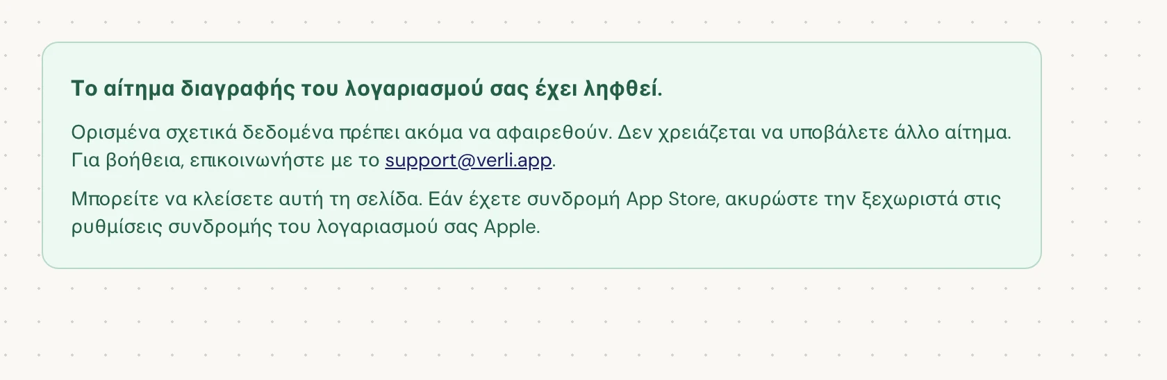 Εάν δείτε Το αίτημα διαγραφής του λογαριασμού σας έχει ληφθεί., το αίτημά σας έγινε δεκτό και κάποια εκκαθάριση εκκρεμεί ακόμα. Μην υποβάλετε άλλο αίτημα. Μπορείτε να κλείσετε τη σελίδα. Επικοινωνήστε με το support@verli.app εάν χρειάζεστε ενημέρωση.