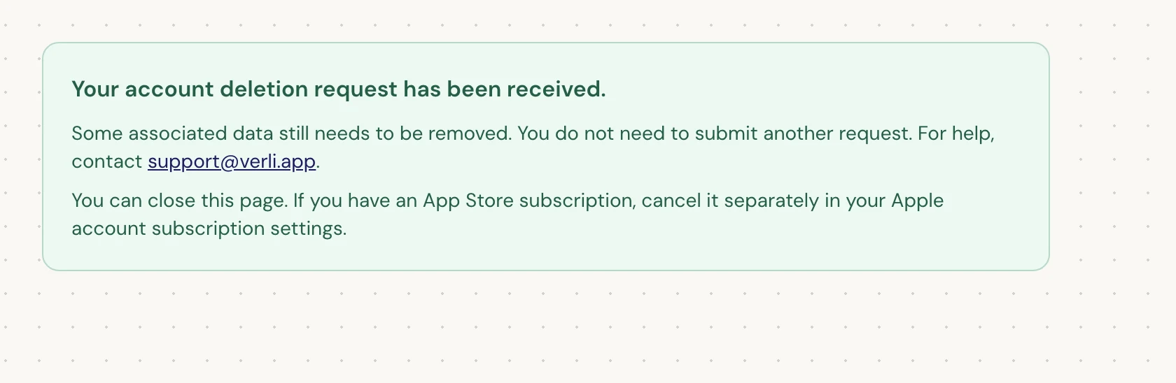 If you see Your account deletion request has been received., your request was accepted and some cleanup is still pending. Do not submit another request. You can close the page. Contact support@verli.app if you need an update.