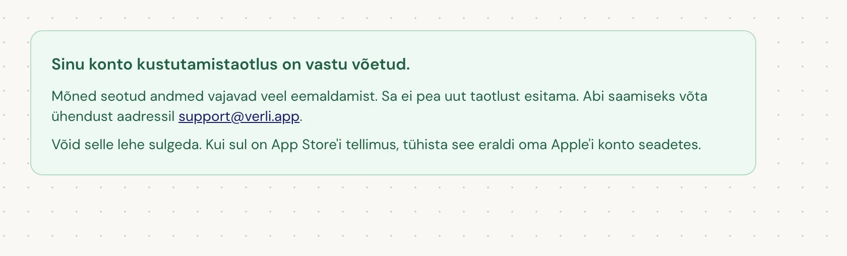 Kui näed Sinu konto kustutamistaotlus on vastu võetud., on sinu taotlus vastu võetud ja osa puhastamisest on veel pooleli. Ära esita uut taotlust. Võid lehe sulgeda. Kui vajad uuendust, võta ühendust aadressil support@verli.app.
