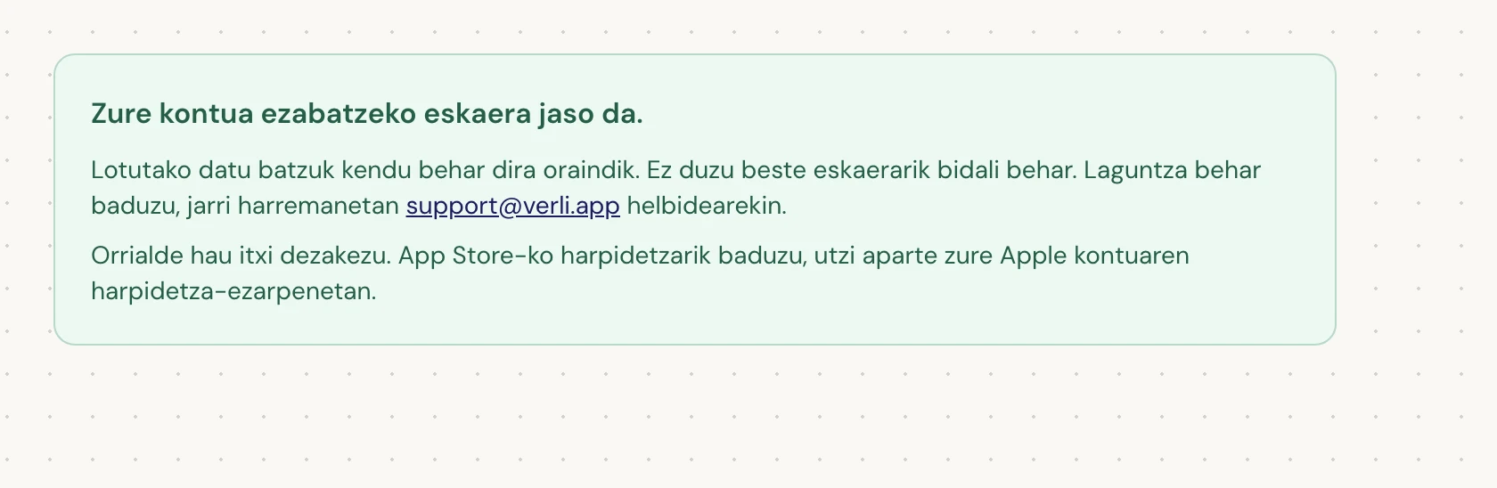 Zure kontua ezabatzeko eskaera jaso da. ikusten baduzu, zure eskaera onartu da eta garbiketa batzuk zain daude oraindik. Ez bidali beste eskaerarik. Orrialdea itxi dezakezu. Jarri harremanetan support@verli.app helbidearekin eguneratze bat behar baduzu.