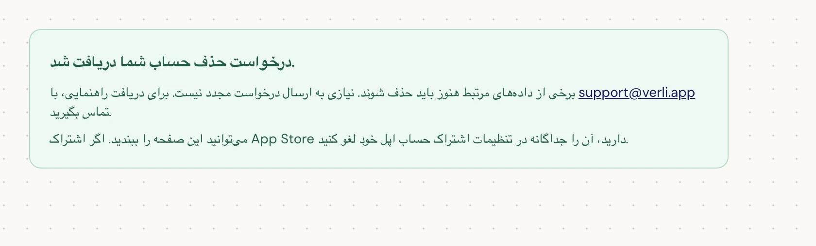 اگر درخواست حذف حساب شما دریافت شد. را مشاهده کردید، درخواست شما پذیرفته شده و برخی پاکسازیها هنوز در حال انجام است. درخواست دیگری ارسال نکنید. میتوانید صفحه را ببندید. اگر نیاز به بهروزرسانی دارید با support@verli.app تماس بگیرید.