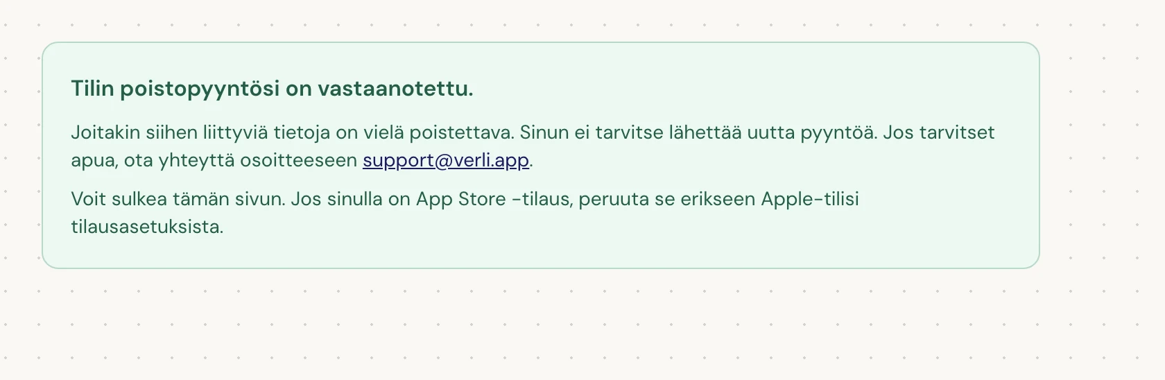 Jos näet Tilin poistopyyntösi on vastaanotettu., pyyntösi on hyväksytty ja osa puhdistuksesta on vielä kesken. Älä lähetä uutta pyyntöä. Voit sulkea sivun. Ota yhteyttä support@verli.app, jos tarvitset päivityksen.