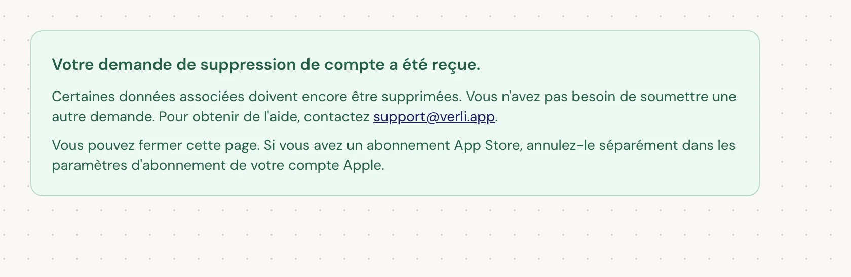 Si vous voyez Votre demande de suppression de compte a été reçue., votre demande a été acceptée et un nettoyage est toujours en cours. Ne soumettez pas une autre demande. Vous pouvez fermer la page. Contactez support@verli.app si vous avez besoin d'une mise à jour.
