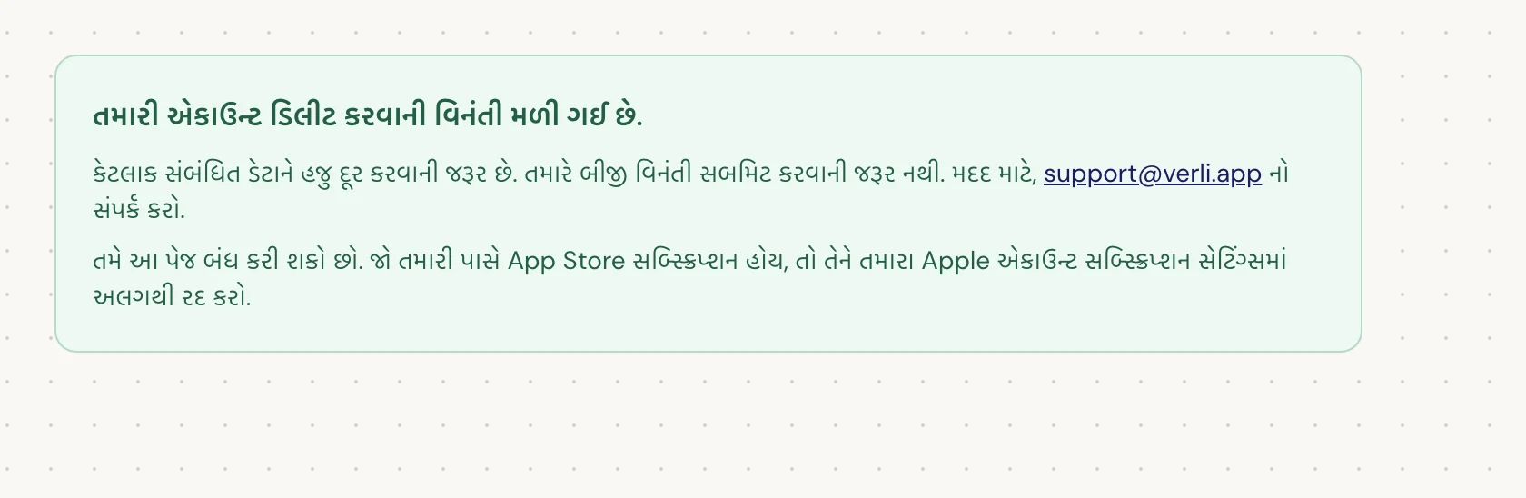 જો તમને તમારી એકાઉન્ટ ડિલીટ કરવાની વિનંતી મળી ગઈ છે. દેખાય, તો તમારી વિનંતી સ્વીકારવામાં આવી છે અને કેટલીક સફાઈ હજુ બાકી છે. બીજી વિનંતી સબમિટ કરશો નહીં. તમે પેજ બંધ કરી શકો છો. જો તમને અપડેટની જરૂર હોય તો support@verli.app નો સંપર્ક કરો.