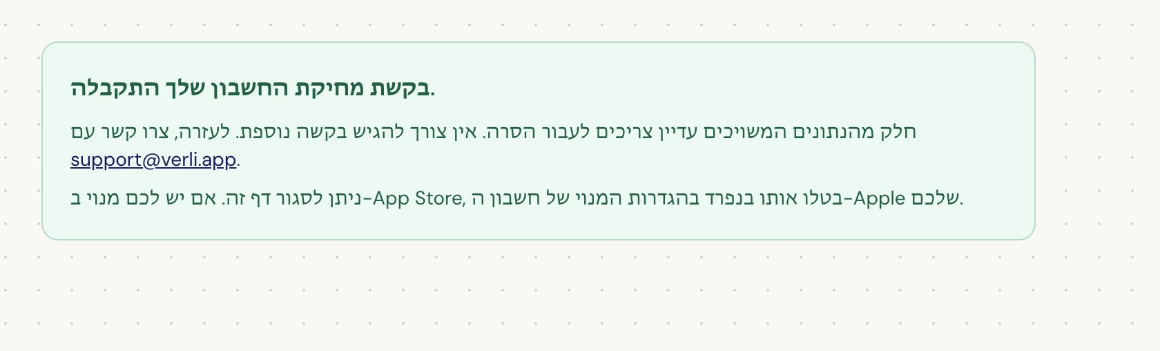 אם אתם רואים בקשת מחיקת החשבון שלך התקבלה., הבקשה שלכם התקבלה וחלק מהניקוי עדיין ממתין. אל תגישו בקשה נוספת. ניתן לסגור את הדף. צרו קשר עם support@verli.app אם אתם זקוקים לעדכון.