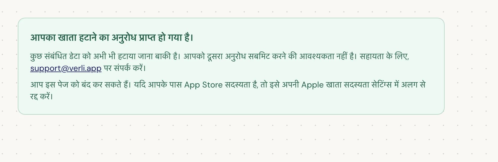 यदि आप आपका खाता हटाने का अनुरोध प्राप्त हो गया है। देखते हैं, तो आपका अनुरोध स्वीकार कर लिया गया है और कुछ सफाई अभी बाकी है। दूसरा अनुरोध सबमिट न करें। आप पेज बंद कर सकते हैं। यदि आपको अपडेट की आवश्यकता है तो support@verli.app पर संपर्क करें।