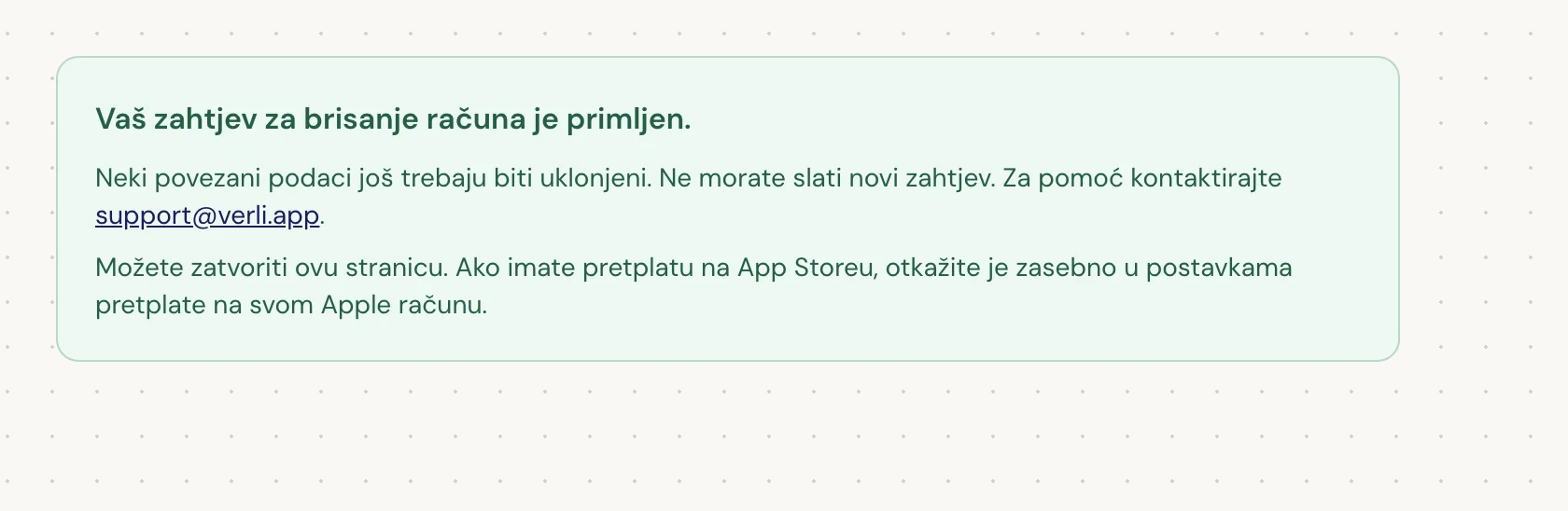 Ako vidite Vaš zahtjev za brisanje računa je primljen., vaš je zahtjev prihvaćen i dio čišćenja je još u tijeku. Nemojte slati novi zahtjev. Možete zatvoriti stranicu. Kontaktirajte support@verli.app ako trebate ažurirane informacije.