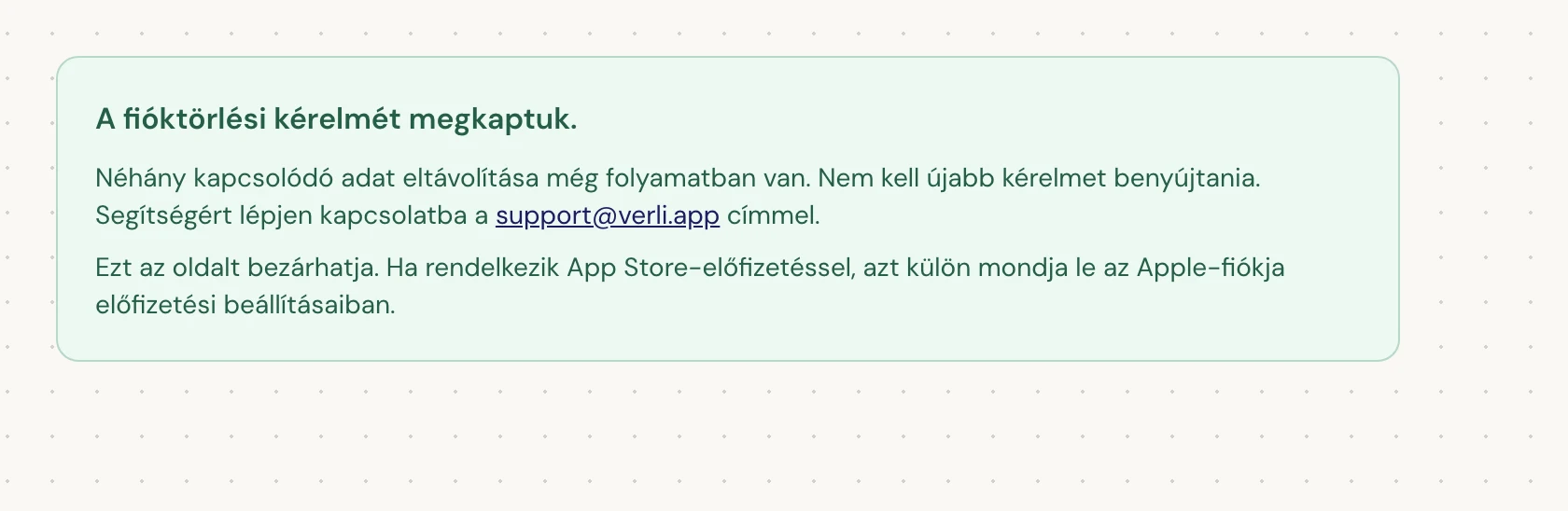 Ha a A fióktörlési kérelmét megkaptuk. állapotot látja, a kérelmét elfogadtuk, és bizonyos adatok tisztítása még folyamatban van. Ne küldjön újabb kérelmet. Bezárhatja az oldalt. Ha frissítésre van szüksége, lépjen kapcsolatba a support@verli.app címmel.
