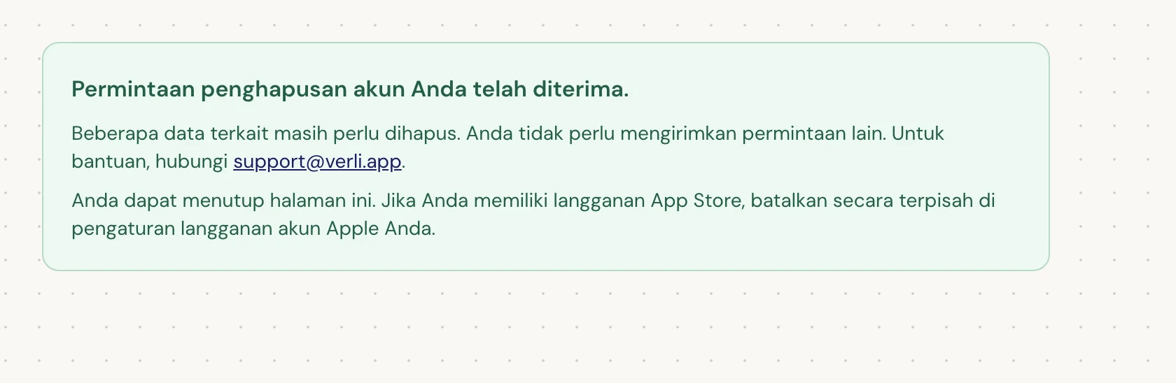 Jika Anda melihat Permintaan penghapusan akun Anda telah diterima., permintaan Anda telah diterima dan beberapa pembersihan masih tertunda. Jangan kirim permintaan lain. Anda dapat menutup halaman ini. Hubungi support@verli.app jika Anda memerlukan pembaruan.