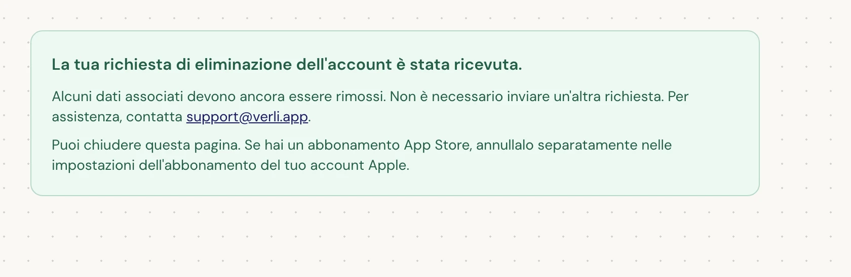 Se vedi La tua richiesta di eliminazione dell'account è stata ricevuta., la tua richiesta è stata accettata e parte della pulizia è ancora in sospeso. Non inviare un'altra richiesta. Puoi chiudere la pagina. Contatta support@verli.app se hai bisogno di un aggiornamento.