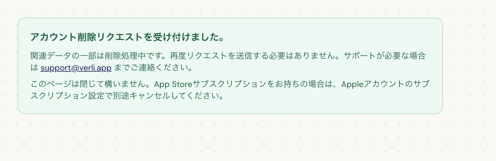 アカウント削除リクエストを受け付けました。と表示されている場合、リクエストは受理されており、一部のクリーンアップが進行中です。再度リクエストを送信しないでください。ページを閉じて構いません。最新情報が必要な場合は support@verli.app までご連絡ください。