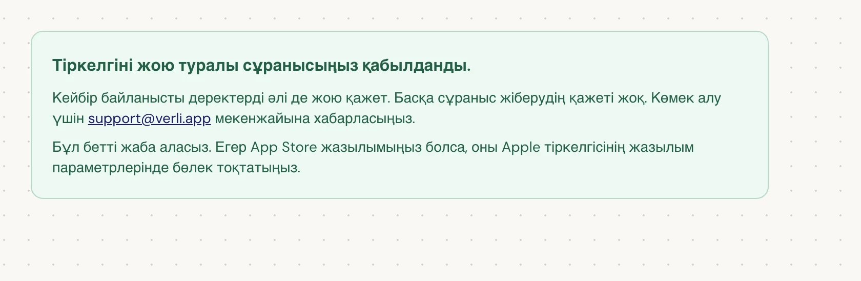 Егер Тіркелгіні жою туралы сұранысыңыз қабылданды. жазуын көрсеңіз, сұранысыңыз қабылданды және кейбір тазарту жұмыстары әлі жүріп жатыр. Басқа сұраныс жібермеңіз. Бетті жаба аласыз. Жаңарту қажет болса, support@verli.app мекенжайына хабарласыңыз.