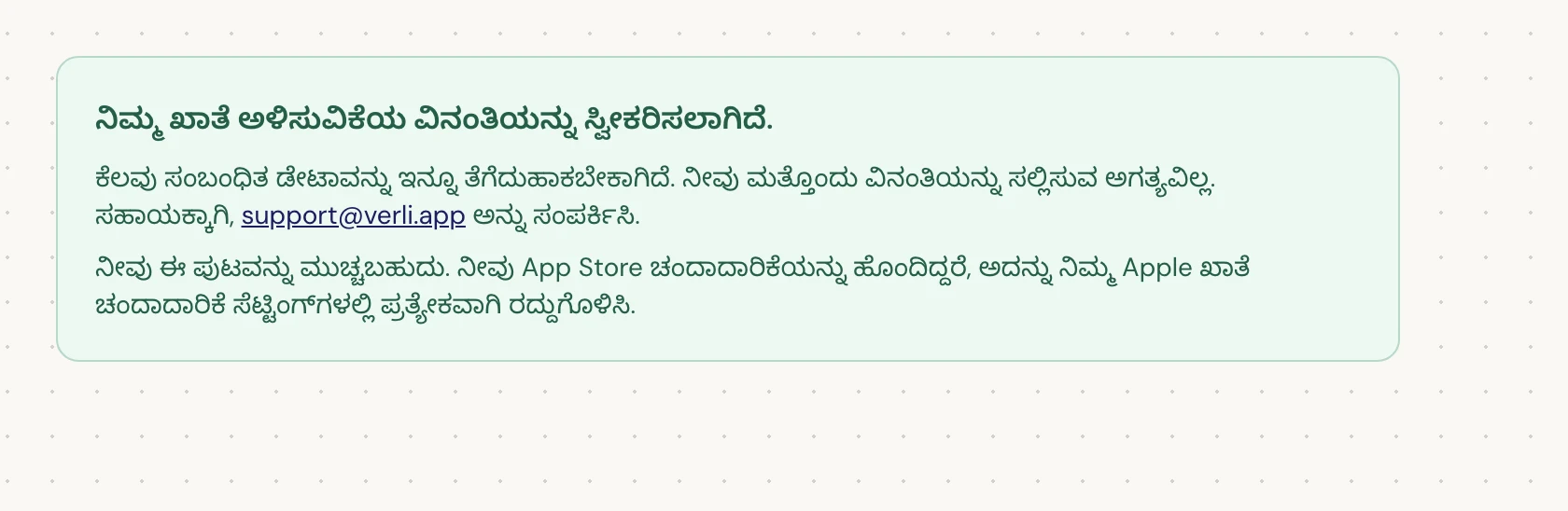 ನೀವು ನಿಮ್ಮ ಖಾತೆ ಅಳಿಸುವಿಕೆಯ ವಿನಂತಿಯನ್ನು ಸ್ವೀಕರಿಸಲಾಗಿದೆ. ಎಂದು ನೋಡಿದರೆ, ನಿಮ್ಮ ವಿನಂತಿಯನ್ನು ಸ್ವೀಕರಿಸಲಾಗಿದೆ ಮತ್ತು ಕೆಲವು ಕ್ಲೀನಪ್ ಇನ್ನೂ ಬಾಕಿ ಇದೆ. ಮತ್ತೊಂದು ವಿನಂತಿಯನ್ನು ಸಲ್ಲಿಸಬೇಡಿ. ನೀವು ಪುಟವನ್ನು ಮುಚ್ಚಬಹುದು. ನಿಮಗೆ ಅಪ್ಡೇಟ್ ಬೇಕಾದರೆ support@verli.app ಅನ್ನು ಸಂಪರ್ಕಿಸಿ.