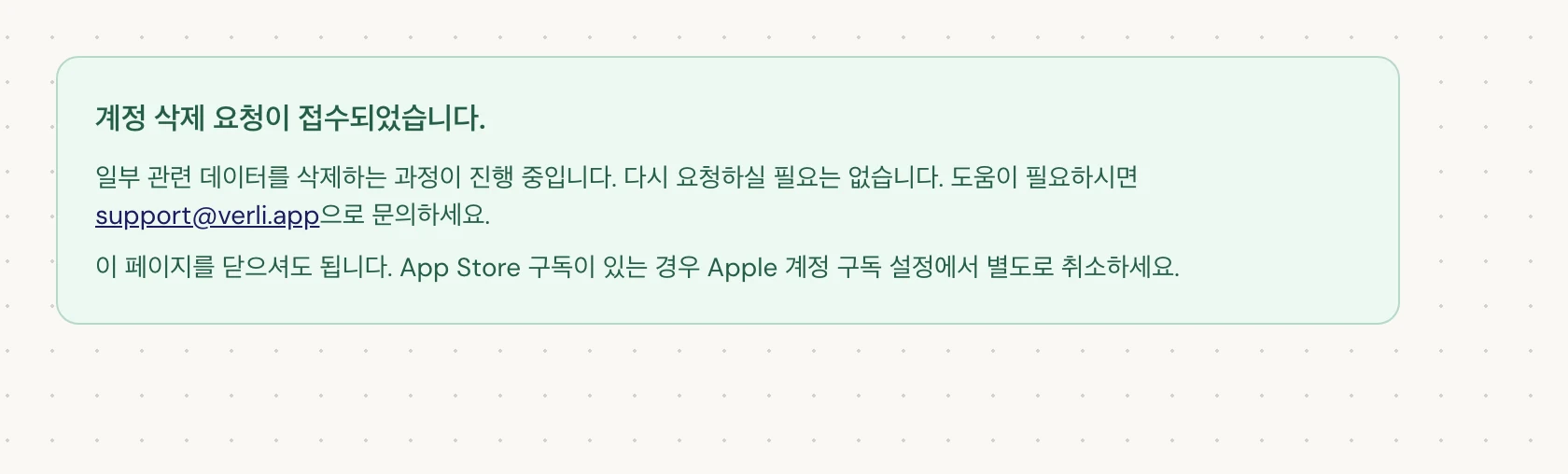 계정 삭제 요청이 접수되었습니다.이 표시되면 요청이 수락되었으며 일부 정리 작업이 진행 중인 것입니다. 다시 요청하지 마세요. 페이지를 닫으셔도 됩니다. 업데이트가 필요하면 support@verli.app으로 문의하세요.