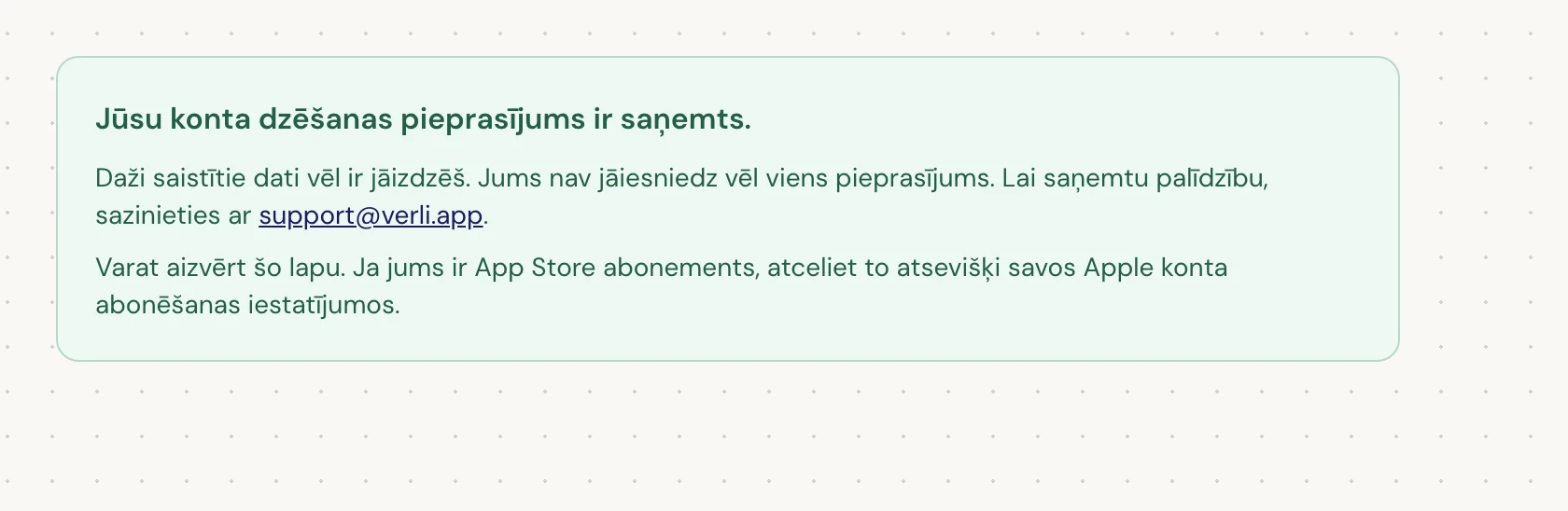 Ja redzat Jūsu konta dzēšanas pieprasījums ir saņemts., jūsu pieprasījums ir pieņemts un daļa tīrīšanas vēl notiek. Neiesniedziet vēl vienu pieprasījumu. Varat aizvērt lapu. Ja nepieciešams atjauninājums, sazinieties ar support@verli.app.
