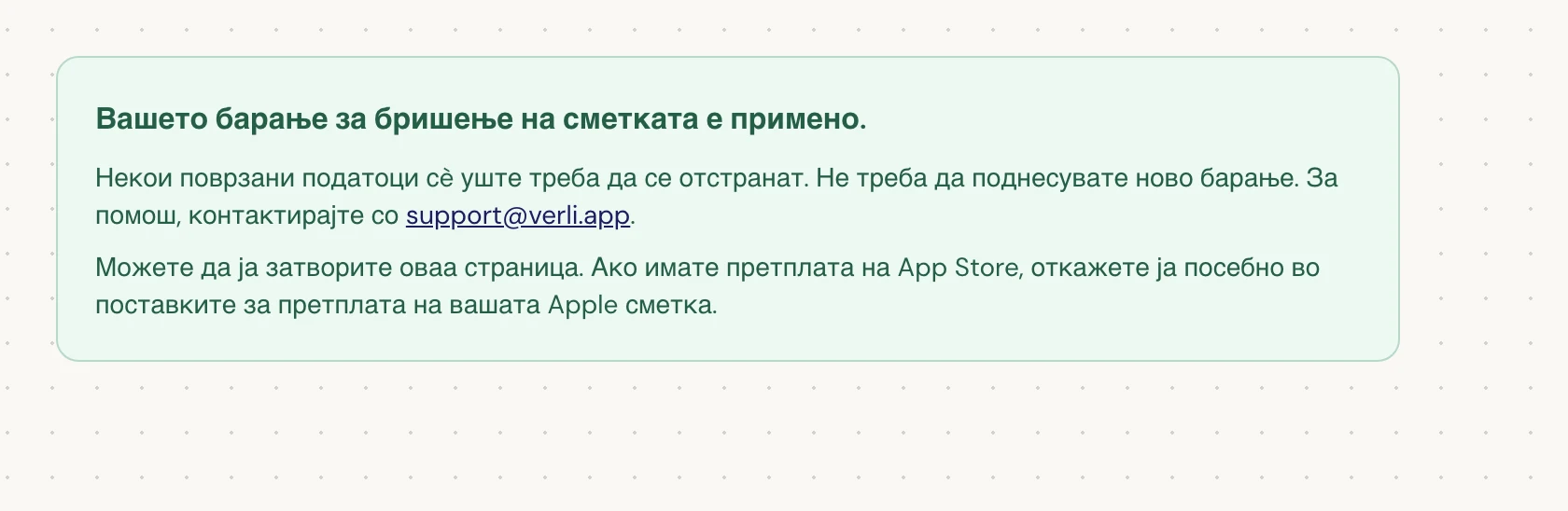 Ако видите Вашето барање за бришење на сметката е примено., вашето барање е прифатено и дел од чистењето сè уште е во тек. Не поднесувајте ново барање. Можете да ја затворите страницата. Контактирајте со support@verli.app ако ви треба ажурирање.