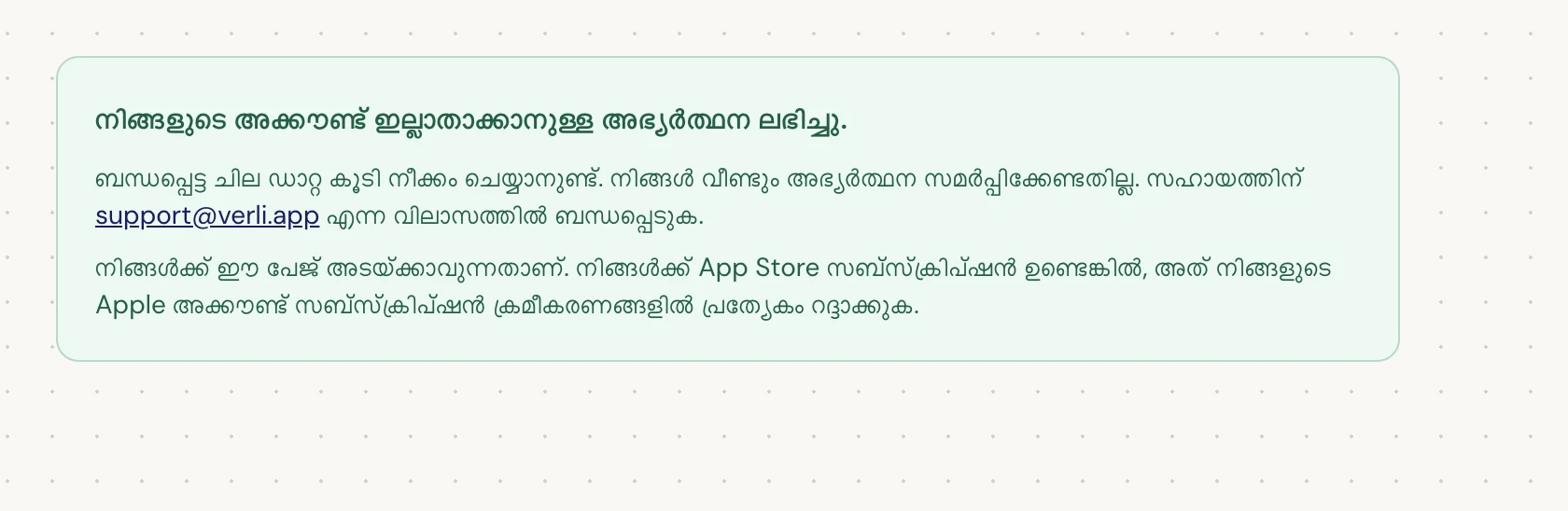 നിങ്ങൾ നിങ്ങളുടെ അക്കൗണ്ട് ഇല്ലാതാക്കാനുള്ള അഭ്യർത്ഥന ലഭിച്ചു. എന്ന് കാണുകയാണെങ്കിൽ, നിങ്ങളുടെ അഭ്യർത്ഥന സ്വീകരിക്കുകയും ചില ഡാറ്റ നീക്കം ചെയ്യാനുള്ള നടപടികൾ ബാക്കിയുണ്ടെന്നുമാണ് അർത്ഥം. വീണ്ടും അഭ്യർത്ഥന സമർപ്പിക്കരുത്. നിങ്ങൾക്ക് പേജ് അടയ്ക്കാവുന്നതാണ്. അപ്ഡേറ്റ് ആവശ്യമുണ്ടെങ്കിൽ support@verli.app എന്ന വിലാസത്തിൽ ബന്ധപ്പെടുക.