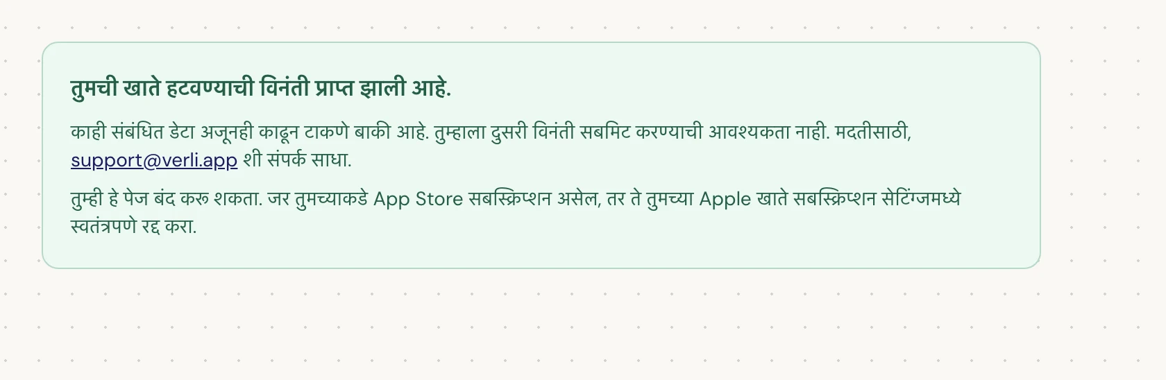 जर तुम्हाला तुमची खाते हटवण्याची विनंती प्राप्त झाली आहे. दिसत असेल, तर तुमची विनंती स्वीकारली गेली आहे आणि काही साफसफाई अजून बाकी आहे. दुसरी विनंती सबमिट करू नका. तुम्ही पेज बंद करू शकता. तुम्हाला अपडेट हवे असल्यास support@verli.app शी संपर्क साधा.