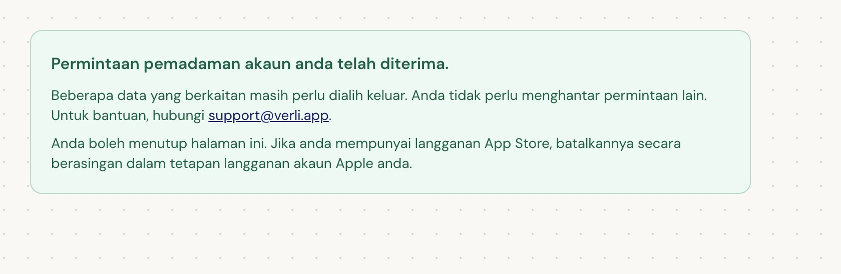 Jika anda melihat Permintaan pemadaman akaun anda telah diterima., permintaan anda telah diterima dan beberapa pembersihan masih belum selesai. Jangan hantar permintaan lain. Anda boleh menutup halaman tersebut. Hubungi support@verli.app jika anda memerlukan kemas kini.