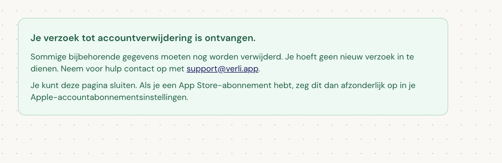 Als je Je verzoek tot accountverwijdering is ontvangen. ziet, is je verzoek geaccepteerd en is er nog wat opschoning in behandeling. Dien geen nieuw verzoek in. Je kunt de pagina sluiten. Neem contact op met support@verli.app als je een update nodig hebt.