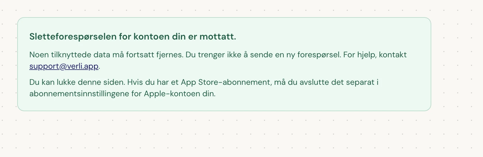Hvis du ser Sletteforespørselen for kontoen din er mottatt., ble forespørselen din akseptert og noe opprydding gjenstår. Ikke send en ny forespørsel. Du kan lukke siden. Kontakt support@verli.app hvis du trenger en oppdatering.
