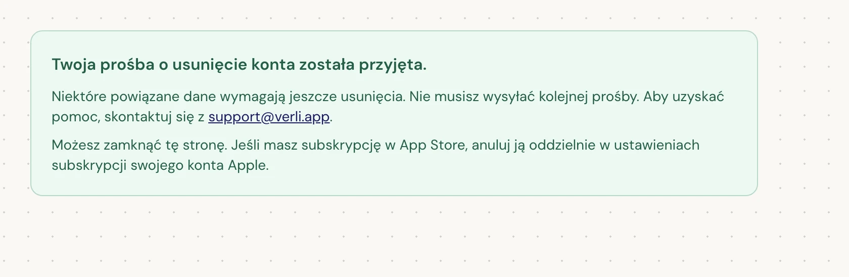 Jeśli widzisz Twoja prośba o usunięcie konta została przyjęta., Twoja prośba została przyjęta, a czyszczenie danych jest w toku. Nie wysyłaj kolejnej prośby. Możesz zamknąć stronę. Skontaktuj się z support@verli.app, jeśli potrzebujesz aktualizacji.
