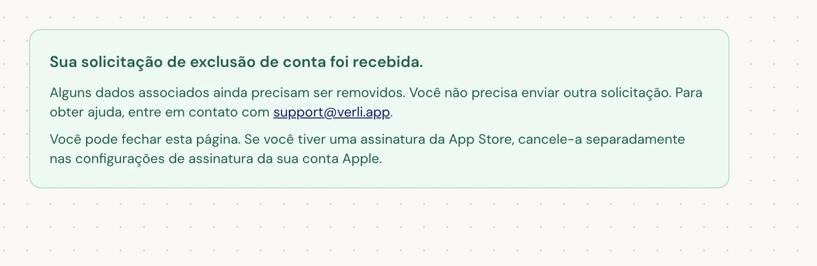 Se você vir Sua solicitação de exclusão de conta foi recebida., sua solicitação foi aceita e alguma limpeza ainda está pendente. Não envie outra solicitação. Você pode fechar a página. Entre em contato com support@verli.app se precisar de uma atualização.