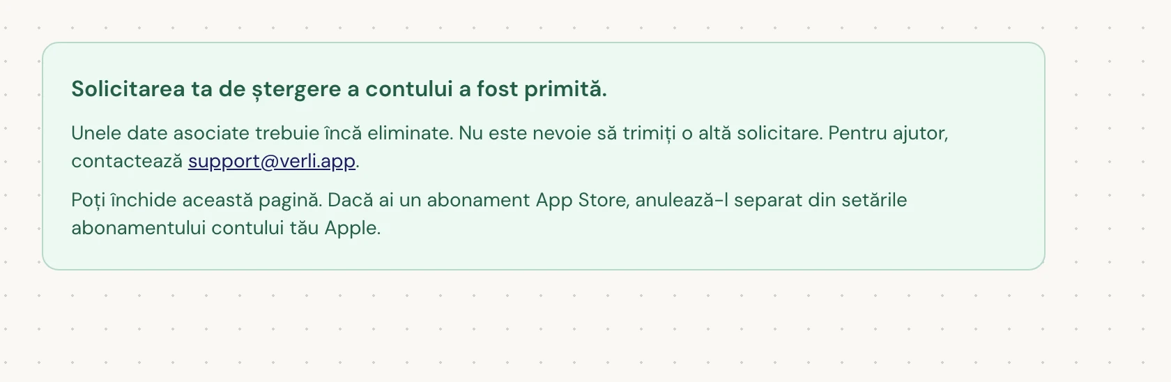Dacă vezi Solicitarea ta de ștergere a contului a fost primită., solicitarea ta a fost acceptată și o parte din curățare este încă în așteptare. Nu trimite o altă solicitare. Poți închide pagina. Contactează support@verli.app dacă ai nevoie de o actualizare.