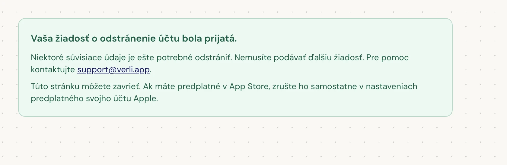 Ak vidíte Vaša žiadosť o odstránenie účtu bola prijatá., vaša žiadosť bola prijatá a niektoré čistenie údajov ešte prebieha. Nepodávajte ďalšiu žiadosť. Stránku môžete zavrieť. Ak potrebujete aktualizáciu, kontaktujte support@verli.app.