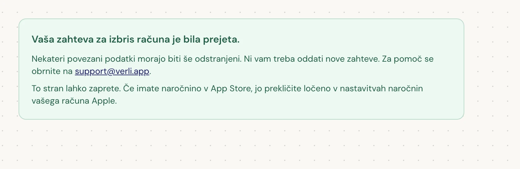 Če vidite Vaša zahteva za izbris računa je bila prejeta., je bila vaša zahteva sprejeta in nekaj čiščenja je še v teku. Ne oddajajte nove zahteve. Stran lahko zaprete. Če potrebujete posodobitev, se obrnite na support@verli.app.