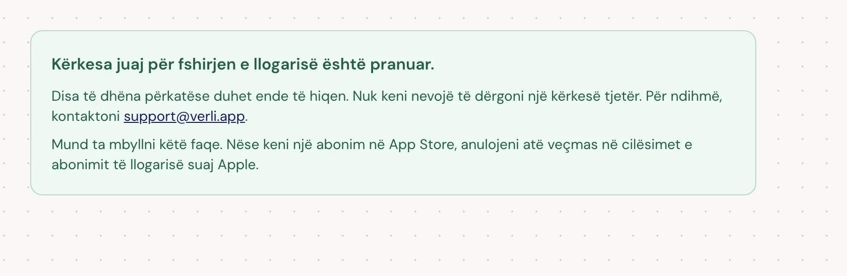 Nëse shihni Kërkesa juaj për fshirjen e llogarisë është pranuar., kërkesa juaj u pranua dhe disa pastrime janë ende në pritje. Mos dërgoni një kërkesë tjetër. Mund ta mbyllni faqen. Kontaktoni support@verli.app nëse keni nevojë për një përditësim.