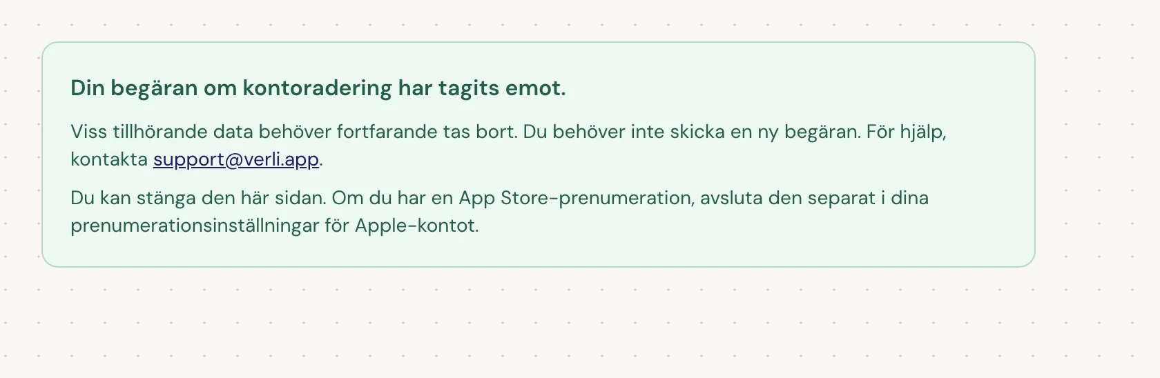 Om du ser Din begäran om kontoradering har tagits emot. har din begäran godkänts och viss rensning pågår fortfarande. Skicka inte en ny begäran. Du kan stänga sidan. Kontakta support@verli.app om du behöver en uppdatering.