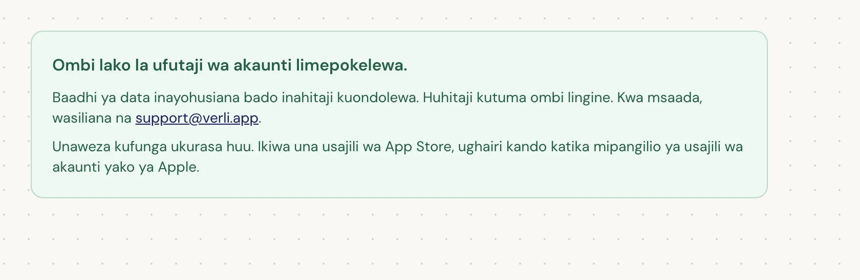 Ukiona Ombi lako la ufutaji wa akaunti limepokelewa., ombi lako limekubaliwa na usafishaji fulani bado unasubiri. Usitume ombi lingine. Unaweza kufunga ukurasa. Wasiliana na support@verli.app ikiwa unahitaji sasisho.
