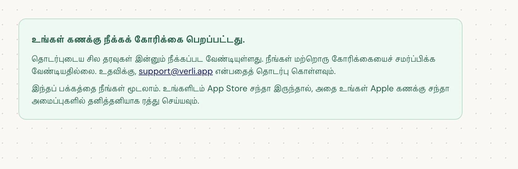 நீங்கள் உங்கள் கணக்கு நீக்கக் கோரிக்கை பெறப்பட்டது. என்று பார்த்தால், உங்கள் கோரிக்கை ஏற்கப்பட்டது மற்றும் சில சுத்தம் செய்யும் பணிகள் இன்னும் நிலுவையில் உள்ளன. மற்றொரு கோரிக்கையைச் சமர்ப்பிக்க வேண்டாம். நீங்கள் பக்கத்தை மூடலாம். உங்களுக்கு அப்டேட் தேவைப்பட்டால் support@verli.app என்பதைத் தொடர்பு கொள்ளவும்.