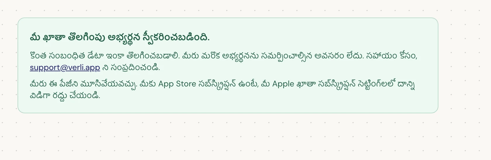 మీకు మీ ఖాతా తొలగింపు అభ్యర్థన స్వీకరించబడింది. కనిపిస్తే, మీ అభ్యర్థన ఆమోదించబడింది మరియు కొంత క్లీనప్ ఇంకా పెండింగ్లో ఉంది. మరొక అభ్యర్థనను సమర్పించవద్దు. మీరు పేజీని మూసివేయవచ్చు. మీకు అప్డేట్ కావాలంటే support@verli.app ని సంప్రదించండి.