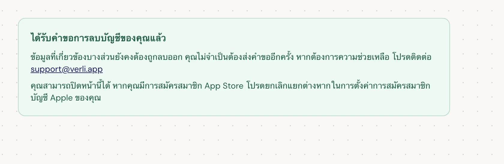 หากคุณเห็น ได้รับคำขอการลบบัญชีของคุณแล้ว แสดงว่าคำขอของคุณได้รับการยอมรับแล้วและกำลังอยู่ในระหว่างการล้างข้อมูลบางส่วน อย่าส่งคำขอซ้ำ คุณสามารถปิดหน้านี้ได้ ติดต่อ support@verli.app หากคุณต้องการทราบสถานะอัปเดต