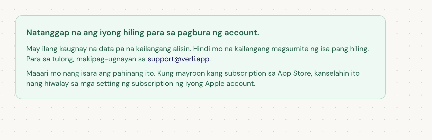 Kung nakikita mo ang Natanggap na ang iyong hiling para sa pagbura ng account., tinanggap ang iyong hiling at may ilang paglilinis pa na nakabinbin. Huwag magsumite ng isa pang hiling. Maaari mo nang isara ang pahina. Makipag-ugnayan sa support@verli.app kung kailangan mo ng update.