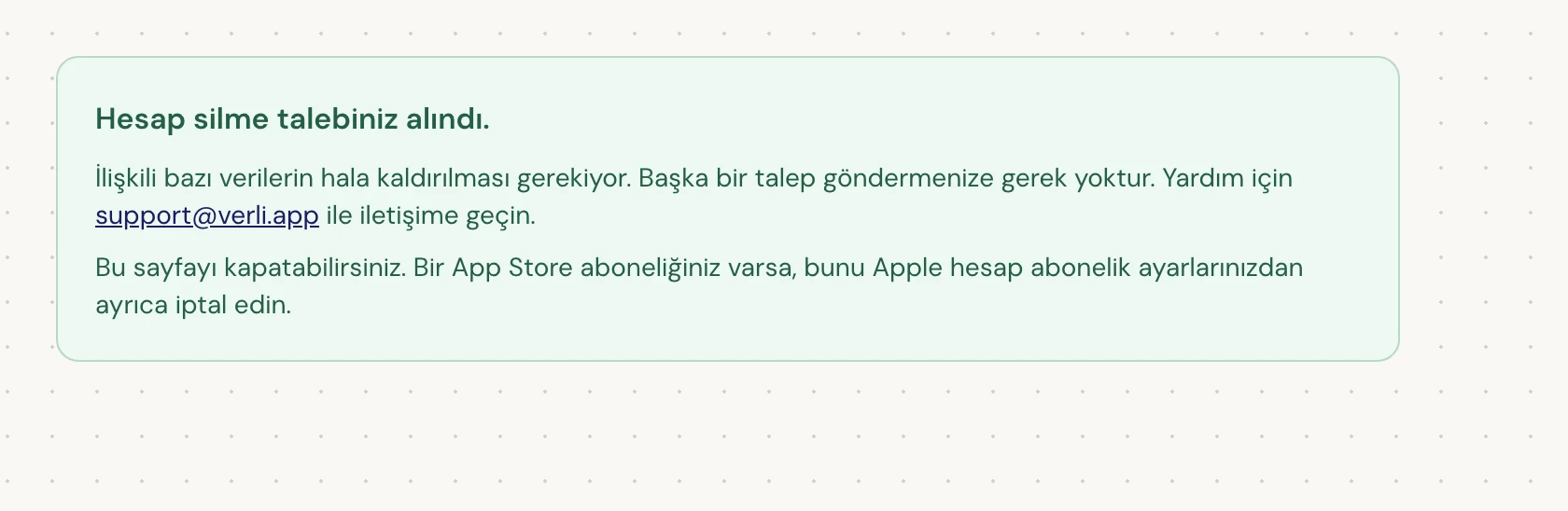 Hesap silme talebiniz alındı. ifadesini görürseniz, talebiniz kabul edilmiş ve bazı temizleme işlemleri hala beklemededir. Başka bir talep göndermeyin. Sayfayı kapatabilirsiniz. Güncelleme gerekirse support@verli.app ile iletişime geçin.