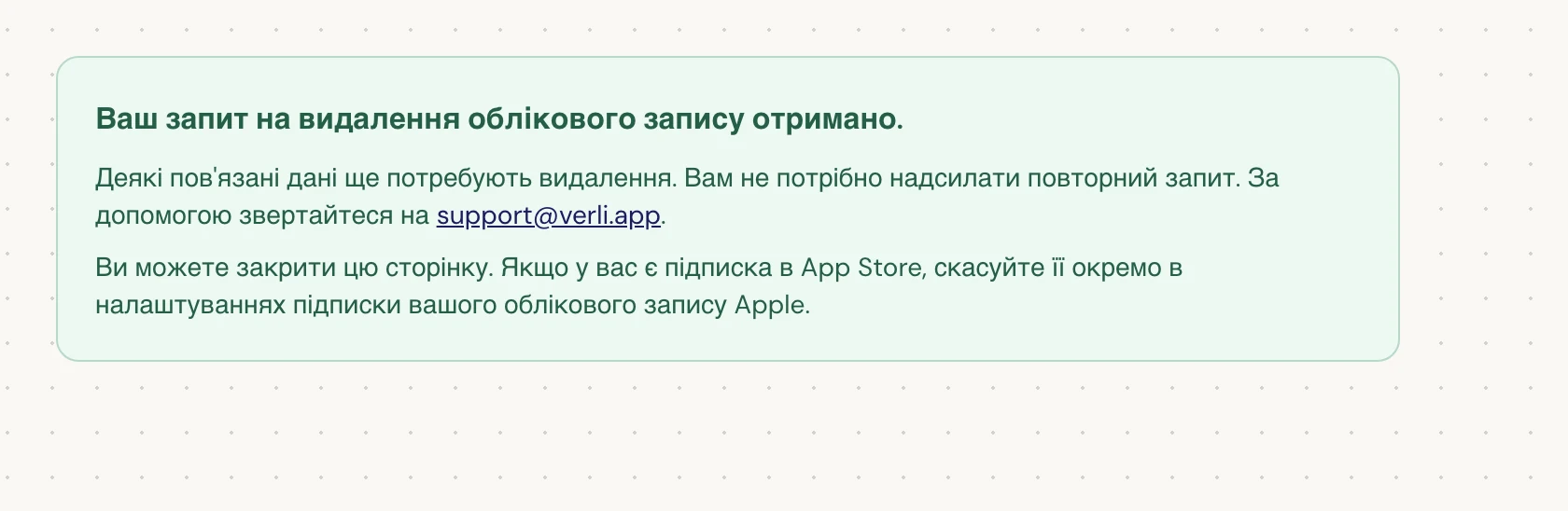 Якщо ви бачите Ваш запит на видалення облікового запису отримано., ваш запит прийнято, і частина даних ще очікує на видалення. Не надсилайте повторний запит. Ви можете закрити сторінку. Зверніться на support@verli.app, якщо вам потрібна інформація про стан запиту.
