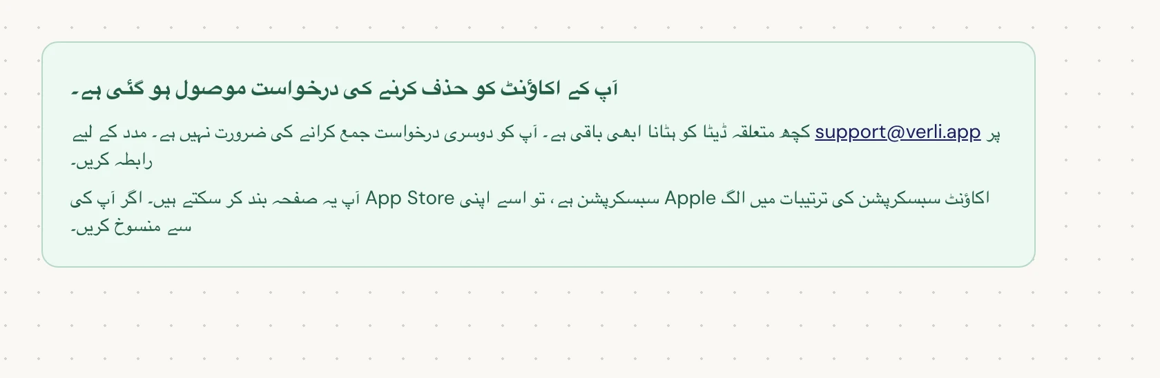 اگر آپ آپ کے اکاؤنٹ کو حذف کرنے کی درخواست موصول ہو گئی ہے۔ دیکھتے ہیں، تو آپ کی درخواست قبول کر لی گئی ہے اور کچھ صفائی ابھی باقی ہے۔ دوسری درخواست جمع نہ کریں۔ آپ صفحہ بند کر سکتے ہیں۔ اگر آپ کو اپ ڈیٹ درکار ہو تو support@verli.app پر رابطہ کریں۔