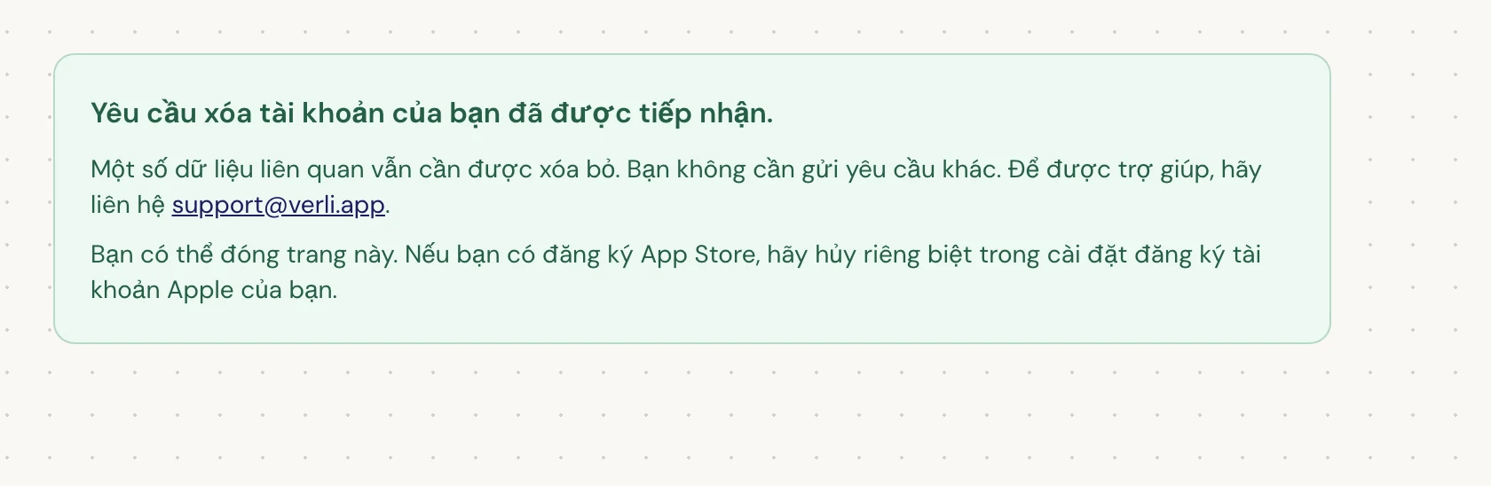 Nếu bạn thấy Yêu cầu xóa tài khoản của bạn đã được tiếp nhận., yêu cầu của bạn đã được chấp nhận và một số quá trình dọn dẹp vẫn đang chờ xử lý. Đừng gửi yêu cầu khác. Bạn có thể đóng trang. Liên hệ support@verli.app nếu bạn cần cập nhật.
