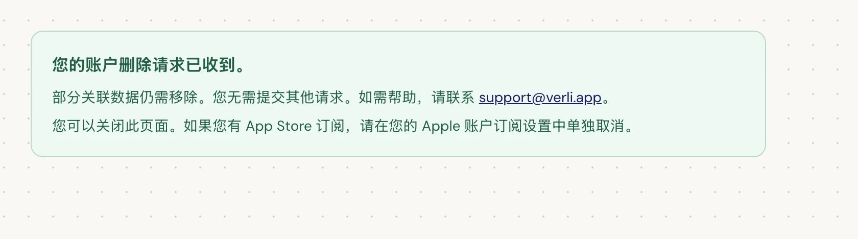 如果您看到 您的账户删除请求已收到。,说明您的请求已被受理,部分清理工作仍在进行中。请勿提交其他请求。您可以关闭该页面。如需更新进度,请联系 support@verli.app。